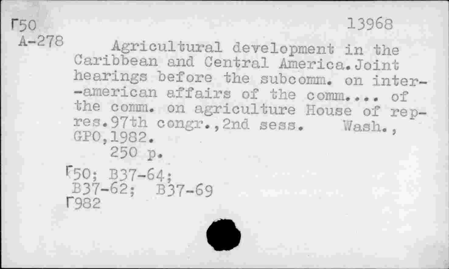 ﻿r50	13968
A-27c Agricultural development in the Caribbean and Central America.Joint hearings before the subcomm, on inter— -american affairs of the comm.... of the comm, on agriculture House of rep-res. 97th congr.,2nd sess. Wash.. CPO,1982.	’
250 p.
r50; B37-64; B37-62; B37-69 T982